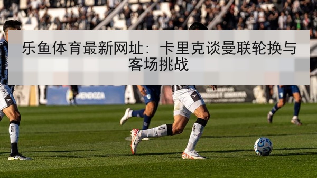 乐鱼体育最新网址: 卡里克谈曼联轮换与客场挑战 乐鱼体育最新网址: 卡里克谈曼联轮换与客场挑战