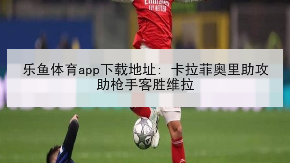 乐鱼体育app下载地址: 卡拉菲奥里助攻助枪手客胜维拉
