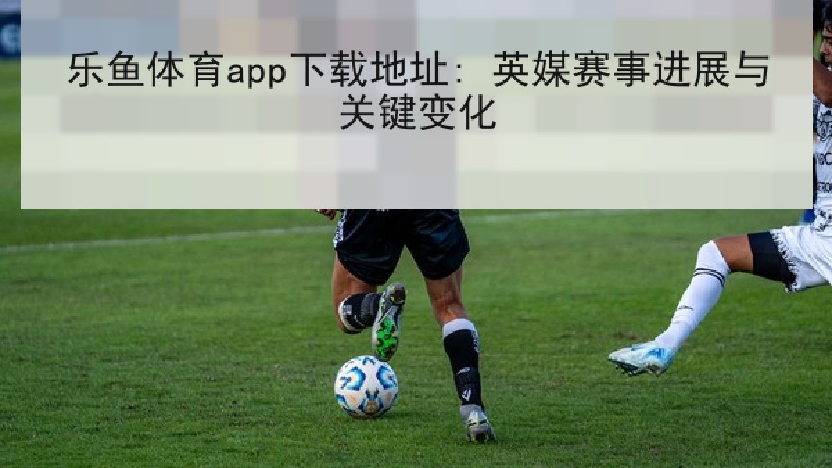 乐鱼体育app下载地址: 英媒赛事进展与关键变化